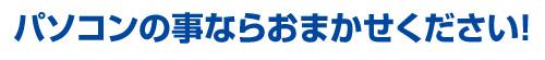 パソコンのことならお任せください！